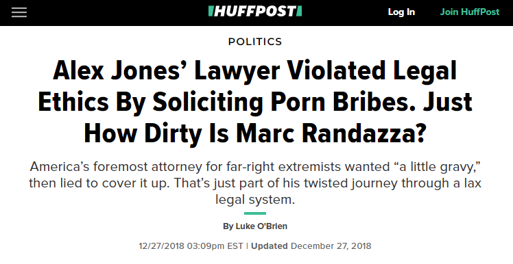 Alex Jones’ Lawyer Violated Legal Ethics By Soliciting Porn Bribes. Just How Dirty Is Marc Randazza? America’s foremost attorney for far-right extremists wanted “a little gravy,” then lied to cover it up. That’s just part of his twisted journey through a lax legal system. By Luke O'Brien (Dec 27, 2018)