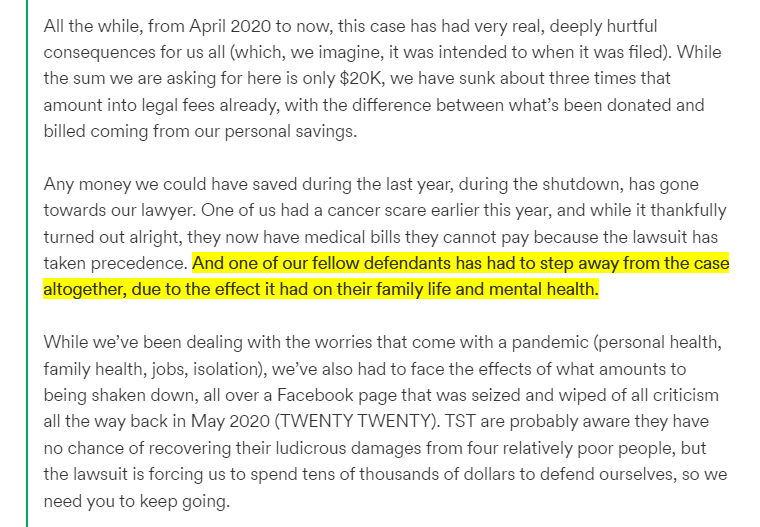 
All the while, from April 2020 to now, this case has had very real, deeply hurtful consequences for us all (which, we imagine, it was intended to when it was filed). While the sum we are asking for here is only $20K, we have sunk about three times that amount into legal fees already, with the difference between what’s been donated and billed coming from our personal savings. 


Any money we could have saved during the last year, during the shutdown, has gone towards our lawyer. One of us had a cancer scare earlier this year, and while it thankfully turned out alright, they now have medical bills they cannot pay because the lawsuit has taken precedence. And one of our fellow defendants has had to step away from the case altogether, due to the effect it had on their family life and mental health. 



While we’ve been dealing with the worries that come with a pandemic (personal health, family health, jobs, isolation), we’ve also had to face the effects of what amounts to being shaken down, all over a Facebook page that was seized and wiped of all criticism all the way back in May 2020 (TWENTY TWENTY). TST are probably aware they have no chance of recovering their ludicrous damages from four relatively poor people, but the lawsuit is forcing us to spend tens of thousands of dollars to defend ourselves, so we need you to keep going. 