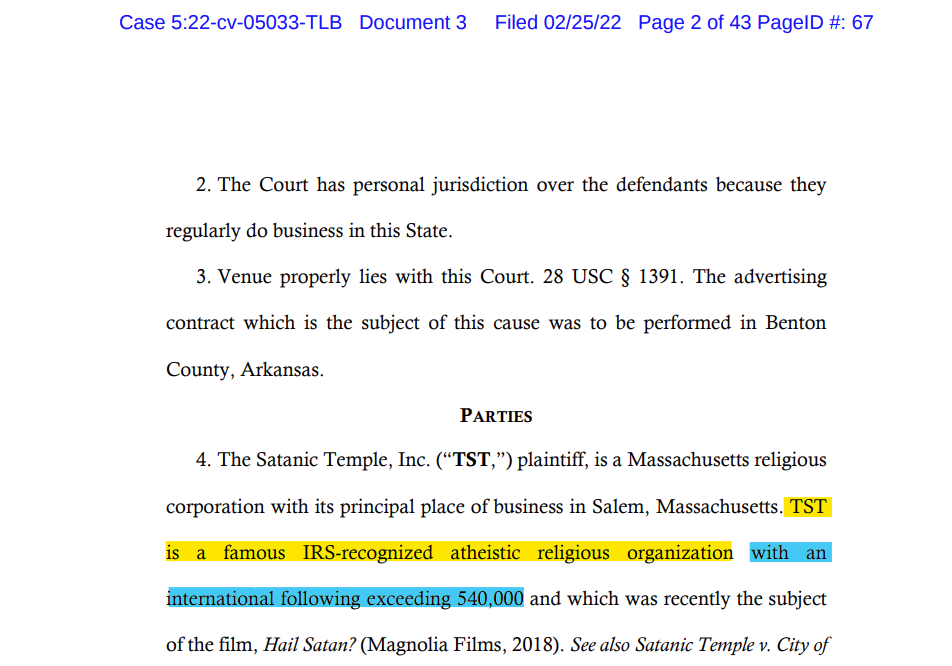 PARTIES 4. The Satanic Temple, Inc. (“TST,”) plaintiff, is a Massachusetts religious corporation with its principal place of business in Salem, Massachusetts. TST is a famous IRS-recognized atheistic religious organization with an international following exceeding 540,000 and which was recently the subject of the film, Hail Satan?
