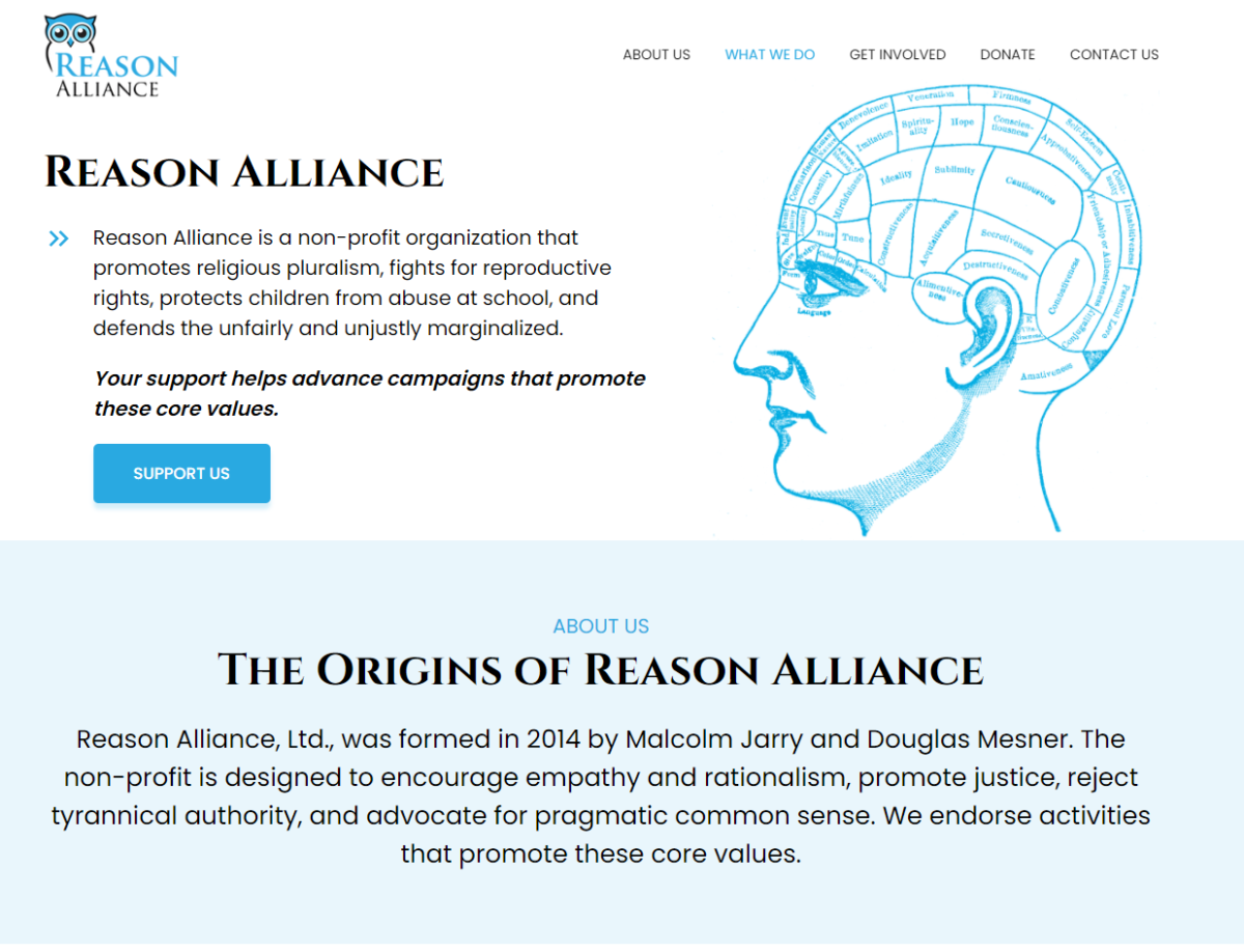 Reason Alliance Reason Alliance is a non-profit organization that promotes religious pluralism, fights for reproductive rights, protects children from abuse at school, and defends the unfairly and unjustly marginalized. Your support helps advance campaigns that promote these core values. ABOUT US The Origins of Reason Alliance Reason Alliance, Ltd., was formed in 2014 by Malcolm Jarry and Douglas Mesner. The non-profit is designed to encourage empathy and rationalism, promote justice, reject tyrannical authority, and advocate for pragmatic common sense. We endorse activities that promote these core values.
