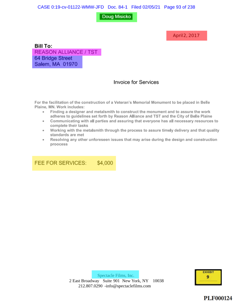 Redacted name likely "Doug Misicko"  Bill To: REASON ALLIANCE / TST 64 Bridge Street Salem, MA 01970 April 2, 2017 Invoice for Services For the facilitation of the construction of a Veteran's Memorial Monument to be placed in Belle Plaine, MN. Work includes: • Finding a designer and metalsmith to construct the monument and to assure the work adheres to guidelines set forth by Reason Alliance and TST and the City of Belle Plaine • Communicating with all parties and assuring that everyone has all necessary resources to complete their tasks • Working with the metalsmith through the process to assure timely delivery and that quality standards are met • Resolving any other unforeseen issues that may arise during the design and construction process FEE FOR SERVICES: $4,000  Spectacle Films, Inc. 2 East Broadway Suite 901 New York, NY 10038 212.807.0290 - info@spectaclefilms.com