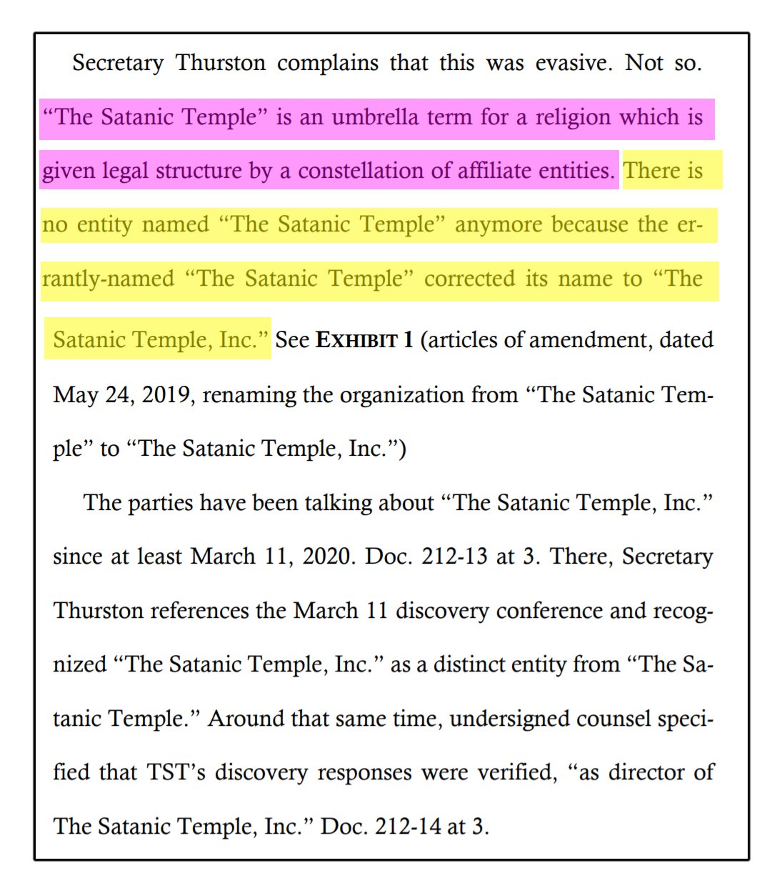 Secretary Thurston complains that this was evasive. Not so. “The Satanic Temple” is an umbrella term for a religion which is given legal structure by a constellation of affiliate entities. There is no entity named “The Satanic Temple” anymore because the errantly-named “The Satanic Temple” corrected its name to “The Satanic Temple, Inc.” See EXHIBIT 1 (articles of amendment, dated May 24, 2019, renaming the organization from “The Satanic Temple” to “The Satanic Temple, Inc.”) The parties have been talking about “The Satanic Temple, Inc.” since at least March 11, 2020. Doc. 212-13 at 3. There, Secretary Thurston references the March 11 discovery conference and recognized “The Satanic Temple, Inc.” as a distinct entity from “The Satanic Temple.” Around that same time, undersigned counsel specified that TST’s discovery responses were verified, “as director of The Satanic Temple, Inc.” Doc. 212-14 at 3.
