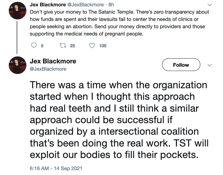 Jex Blackmore @JexBlackmore
Don’t give your money to The Satanic Temple. There’s zero transparency about how funds are spent and their lawsuits fail to center the needs of clinics or people seeking an abortion. Send your money directly to providers and those supporting the medical needs of pregnant people.

There was a time when the organization started when I thought this approach had real teeth and I still think a similar approach could be successful if organized by a intersectional coalition that’s been doing the real work. TST will exploit our bodies to fill their pockets
Sep. 14, 2021