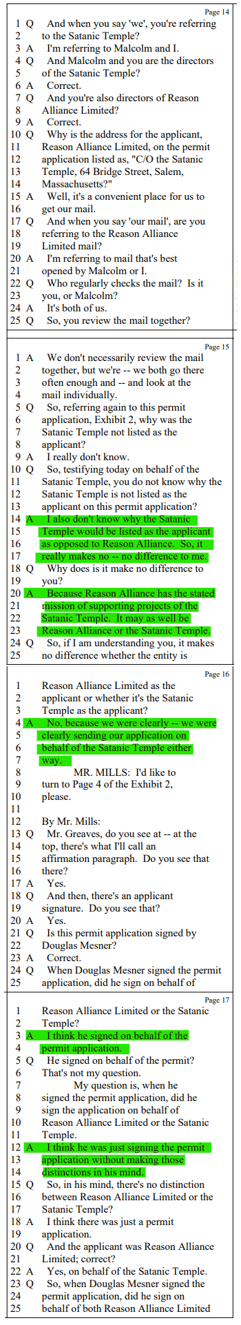 Q And when you say 'we', you're referring to the Satanic Temple?

A I'm referring to Malcolm and I.

Q And Malcolm and you are the directors of the Satanic Temple?
A Correct.

Q And you're also directors of Reason Alliance Limited?

A Correct.

Q Why is the address for the applicant, Reason Alliance Limited, on the permit application listed as, "C/O the Satanic Temple, 64 Bridge Street, Salem, Massachusetts?"

A Well, it's a convenient place for us to get our mail.

Q And when you say 'our mail', are you referring to the Reason Alliance Limited mail?

A I'm referring to mail that's best opened by Malcolm or I.

Q Who regularly checks the mail? Is it you, or Malcolm?

A It's both of us.

Q So, you review the mail together?

A We don't necessarily review the mail together, but we're -- we both go there often enough and -- and look at the mail individually.

Q So, referring again to this permit application, Exhibit 2, why was the Satanic Temple not listed as the applicant?

A I really don't know.

Q So, testifying today on behalf of the Satanic Temple, you do not know why the Satanic Temple is not listed as the applicant on this permit application?

A I also don't know why the Satanic Temple would be listed as the applicant as opposed to Reason Alliance. So, it really makes no -- no difference to me.

Q Why does is it make no difference to you?

A Because Reason Alliance has the stated mission of supporting projects of the Satanic Temple. It may as well be Reason Alliance or the Satanic Temple.

Q So, if I am understanding you, it makes no difference whether the entity is Reason Alliance Limited as the applicant or whether it's the Satanic Temple as the applicant?

A No, because we were clearly -- we were clearly sending our application on behalf of the Satanic Temple either way.

MR. MILLS: I'd like to turn to Page 4 of the Exhibit 2, please.

By Mr. Mills:
Q Mr. Greaves, do you see at -- at the top, there's what I'll call an affirmation paragraph. Do you see that there?

A Yes.

Q And then, there's an applicant signature. Do you see that?

A Yes.

Q Is this permit application signed by Douglas Mesner?

A Correct.

Q When Douglas Mesner signed the permit application, did he sign on behalf of Reason Alliance Limited or the Satanic Temple?

A I think he signed on behalf of the permit application.

Q He signed on behalf of the permit? That's not my question.My question is, when he signed the permit application, did he sign the application on behalf of Reason Alliance Limited or the Satanic Temple.

A I think he was just signing the permit application without making those distinctions in his mind.

Q So, in his mind, there's no distinction between Reason Alliance Limited or the Satanic Temple?

A I think there was just a permit application.

Q And the applicant was Reason Alliance Limited; correct?

A Yes, on behalf of the Satanic Temple.