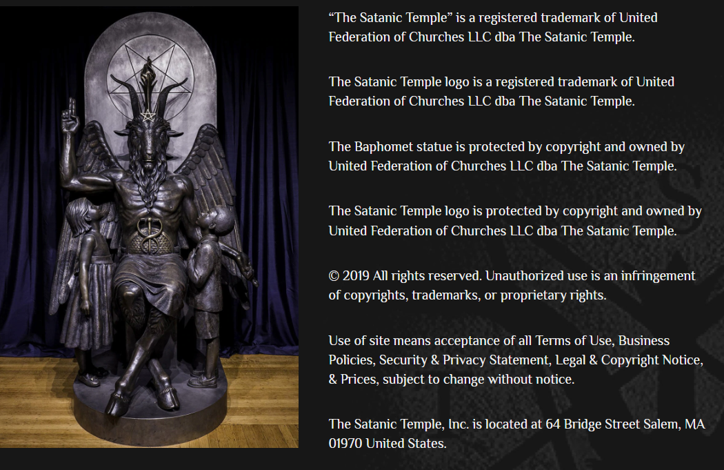 “The Satanic Temple” is a registered trademark of United Federation of Churches LLC dba The Satanic Temple.

The Satanic Temple logo is a registered trademark of United Federation of Churches LLC dba The Satanic Temple.

The Baphomet statue is protected by copyright and owned by United Federation of Churches LLC dba The Satanic Temple.

The Satanic Temple logo is protected by copyright and owned by United Federation of Churches LLC dba The Satanic Temple.

© 2019 All rights reserved. Unauthorized use is an infringement of copyrights, trademarks, or proprietary rights.

Use of site means acceptance of all Terms of Use, Business Policies, Security & Privacy Statement, Legal & Copyright Notice, & Prices, subject to change without notice.

The Satanic Temple, Inc. is located at 64 Bridge Street Salem, MA 01970 United States.