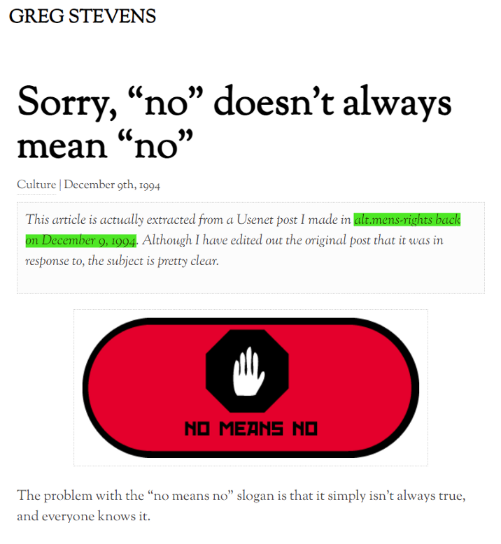 GREG STEVENS Sorry, "no" doesn't always mean "no" Culture | December 9th, 1994 This article is actually extracted from a Usenet post I made in alt.mens-rights back on December 9, 1994. Although I have edited out the original post that it was in response to, the subject is pretty clear. No, no doesn't always mean no. The problem with the "no means no" slogan is that it simply isn't always true, and everyone knows it.