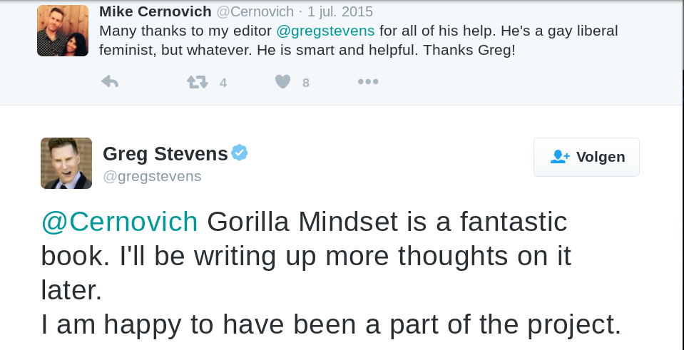 Mike Cernovich ‏@Cernovich  1 jul. 2015 Many thanks to my editor @gregstevens for all of his help. He's a gay liberal feminist, but whatever. He is smart and helpful. Thanks Greg!  ‏@gregstevens @Cernovich Gorilla Mindset is a fantastic book. I'll be writing up more thoughts on it later. I am happy to have been a part of the project.