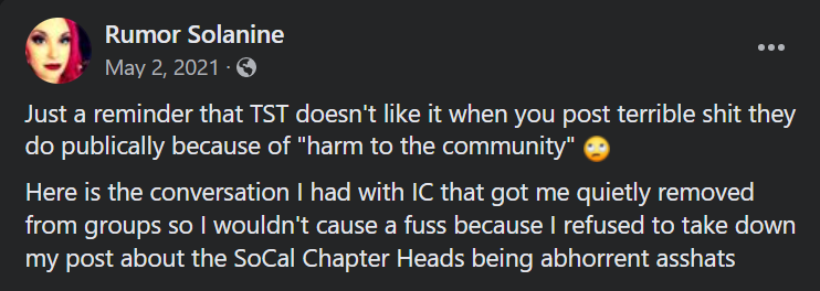 Rumor Solanine, May 2, 2021
Just a reminder that TST doesn't like it when you post terrible shit they do publically because of "harm to the community" 🙄
Here is the conversation I had with IC that got me quietly removed from groups so I wouldn't cause a fuss because I refused to take down my post about the SoCal Chapter Heads being abhorrent asshats