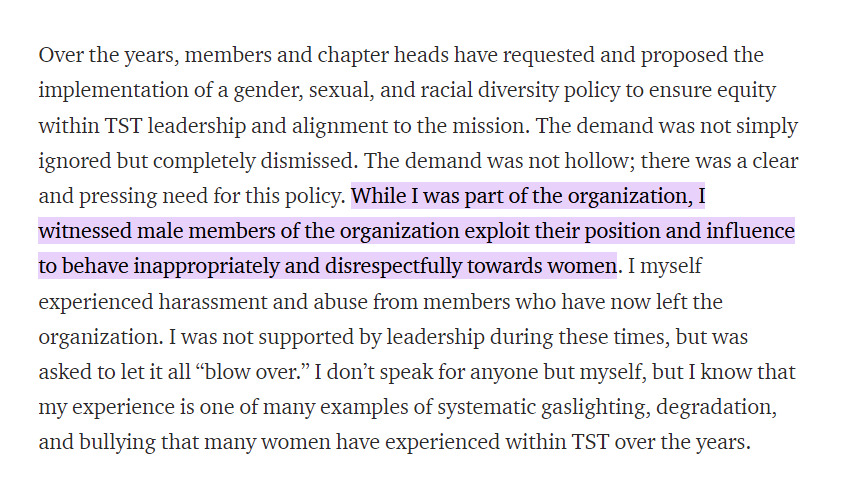 Over the years, members and chapter heads have requested and proposed the implementation of a gender, sexual, and racial diversity policy to ensure equity within TST leadership and alignment to the mission. The demand was not simply ignored but completely dismissed. The demand was not hollow; there was a clear and pressing need for this policy. While I was part of the organization, I witnessed male members of the organization exploit their position and influence to behave inappropriately and disrespectfully towards women. I myself experienced harassment and abuse from members who have now left the organization. I was not supported by leadership during these times, but was asked to let it all “blow over.” I don’t speak for anyone but myself, but I know that my experience is one of many examples of systematic gaslighting, degradation, and bullying that many women have experienced within TST over the years.