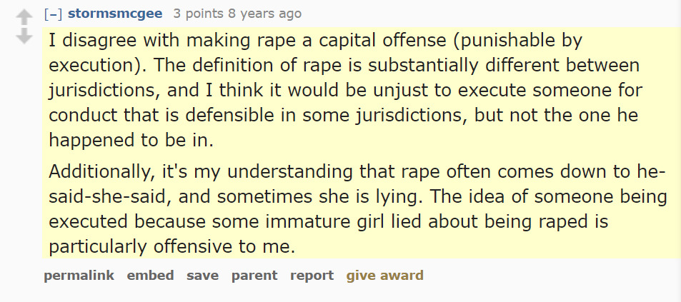 –]stormsmcgee 3 points 8 years ago 
I disagree with making rape a capital offense (punishable by execution). The definition of rape is substantially different between jurisdictions, and I think it would be unjust to execute someone for conduct that is defensible in some jurisdictions, but not the one he happened to be in.

Additionally, it's my understanding that rape often comes down to he-said-she-said, and sometimes she is lying. The idea of someone being executed because some immature girl lied about being raped is particularly offensive to me.