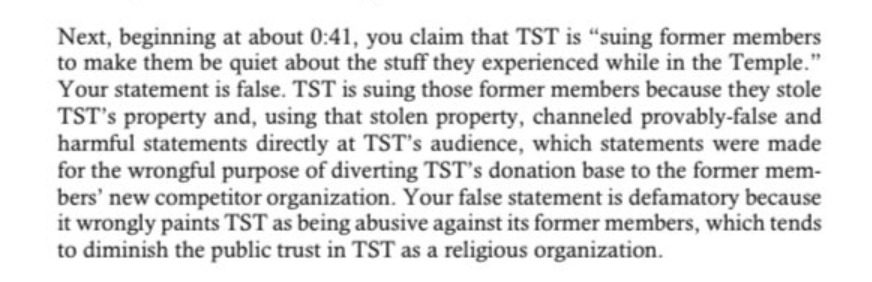 Next, beginning at about 0:41, you claim that TST is “suing former members  to make them be quiet about the stuff they experienced while in the Temple.” Your statement is false. TST is suing those former members because they stole  TST’s property and, using that stolen property, channeled provably-false and harmful statements directly at TST’s audience, which statements were made for the wrongful purpose of diverting TST’s donation base to the former members’ new competitor organization. Your false statement is defamatory because  it wrongly paints TST as being abusive against its former members, which tends  to diminish the public trust in TST as a religious organization. 