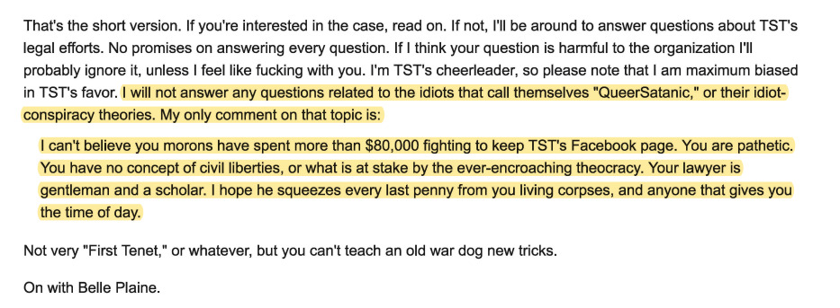 That's the short version. If you're interested in the case, read on. If not, I'll be around to answer questions about TST's legal efforts. No promises on answering every question. If I think your question is harmful to the organization I'll probably ignore it, unless I feel like fucking with you. I'm TST's cheerleader, so please note that I am maximum biased in TST's favor. I will not answer any questions related to the idiots that call themselves "QueerSatanic," or their idiot-conspiracy theories. My only comment on that topic is:

I can't believe you morons have spent more than $80,000 fighting to keep TST's Facebook page. You are pathetic. You have no concept of civil liberties, or what is at stake by the ever-encroaching theocracy. Your lawyer is gentleman and a scholar. I hope he squeezes every last penny from you living corpses, and anyone that gives you the time of day.

Not very "First Tenet," or whatever, but you can't teach an old war dog new tricks.

On with Belle Plaine.