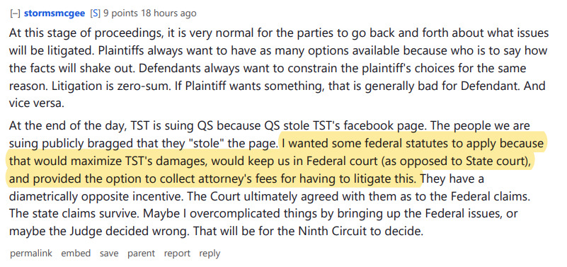 stormsmcgee[S] 9 points 18 hours ago 
At this stage of proceedings, it is very normal for the parties to go back and forth about what issues will be litigated. Plaintiffs always want to have as many options available because who is to say how the facts will shake out. Defendants always want to constrain the plaintiff's choices for the same reason. Litigation is zero-sum. If Plaintiff wants something, that is generally bad for Defendant. And vice versa.

At the end of the day, TST is suing QS because QS stole TST's facebook page. The people we are suing publicly bragged that they "stole" the page. I wanted some federal statutes to apply because that would maximize TST's damages, would keep us in Federal court (as opposed to State court), and provided the option to collect attorney's fees for having to litigate this. They have a diametrically opposite incentive. The Court ultimately agreed with them as to the Federal claims. The state claims survive. Maybe I overcomplicated things by bringing up the Federal issues, or maybe the Judge decided wrong. That will be for the Ninth Circuit to decide.