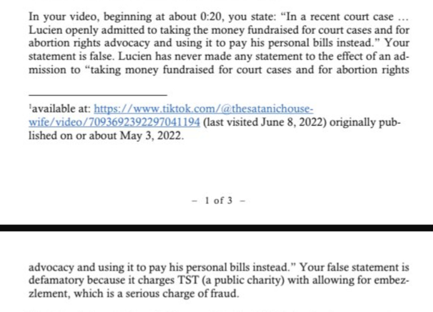 In your video, beginning at about 0:20, you state: “In a recent court case …  Lucien openly admitted to taking the money fundraised for court cases and for  abortion rights advocacy and using it to pay his personal bills instead.” Your statement is false. Lucien has never made any statement to the effect of an admission to “taking money fundraised for court cases and for abortion rights advocacy and using it to pay his personal bills instead.” Your false statement is  defamatory because it charges TST (a public charity) with allowing for embezzlement, which is a serious charge of fraud. 
