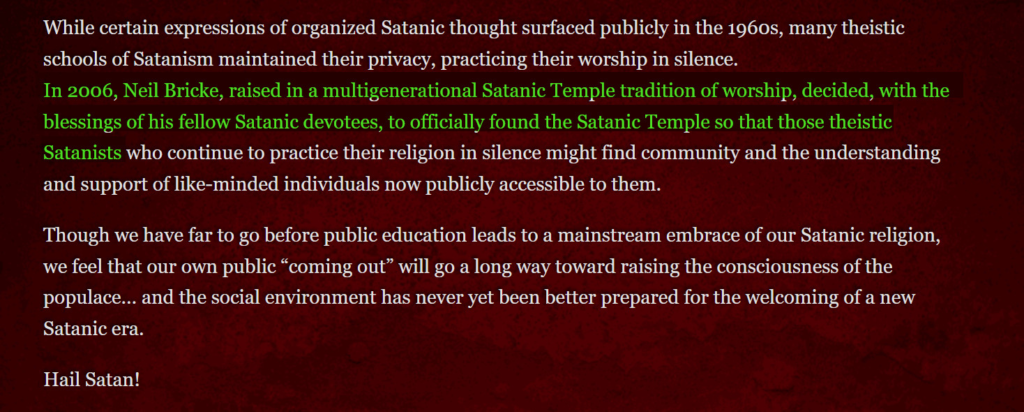 While certain expressions of organized Satanic thought surfaced publicly in the 1960s, many theistic schools of Satanism maintained their privacy, practicing their worship in silence. In 2012, Neil Bricke, raised in a multigenerational Satanic Temple tradition of worship, decided, with the blessings of his fellow Satanic devotees, to officially found the Satanic Temple so that those theistic Satanists who continue to practice their religion in silence might find community and the understanding and support of like-minded individuals now publicly accessible to them. Though we have far to go before public education leads to a mainstream embrace of our Satanic religion, we feel that our own public “coming out” will go a long way toward raising the consciousness of the populace… and the social environment has never yet been better prepared for the welcoming of a new Satanic era. Hail Satan!