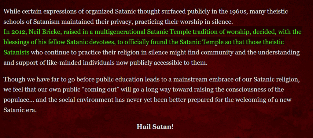 While certain expressions of organized Satanic thought surfaced publicly in the 1960s, many theistic schools of Satanism maintained their privacy, practicing their worship in silence. In 2006, Neil Bricke, raised in a multigenerational Satanic Temple tradition of worship, decided, with the blessings of his fellow Satanic devotees, to officially found the Satanic Temple so that those theistic Satanists who continue to practice their religion in silence might find community and the understanding and support of like-minded individuals now publicly accessible to them. Though we have far to go before public education leads to a mainstream embrace of our Satanic religion, we feel that our own public “coming out” will go a long way toward raising the consciousness of the populace… and the social environment has never yet been better prepared for the welcoming of a new Satanic era. Hail Satan!