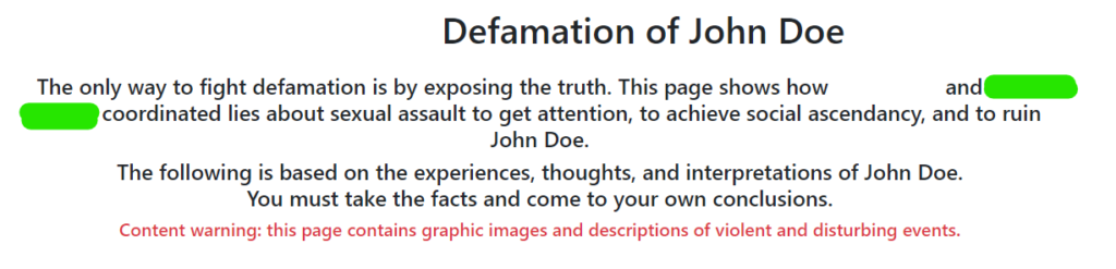 [White]'s Defamation of John Doe
The only way to fight defamation is by exposing the truth. This page shows how [White] and [Green] coordinated lies about sexual assault to get attention, to achieve social ascendancy, and to ruin John Doe.
The following is based on the experiences, thoughts, and interpretations of John Doe.
You must take the facts and come to your own conclusions.
Content warning: this page contains graphic images and descriptions of violent and disturbing events.
