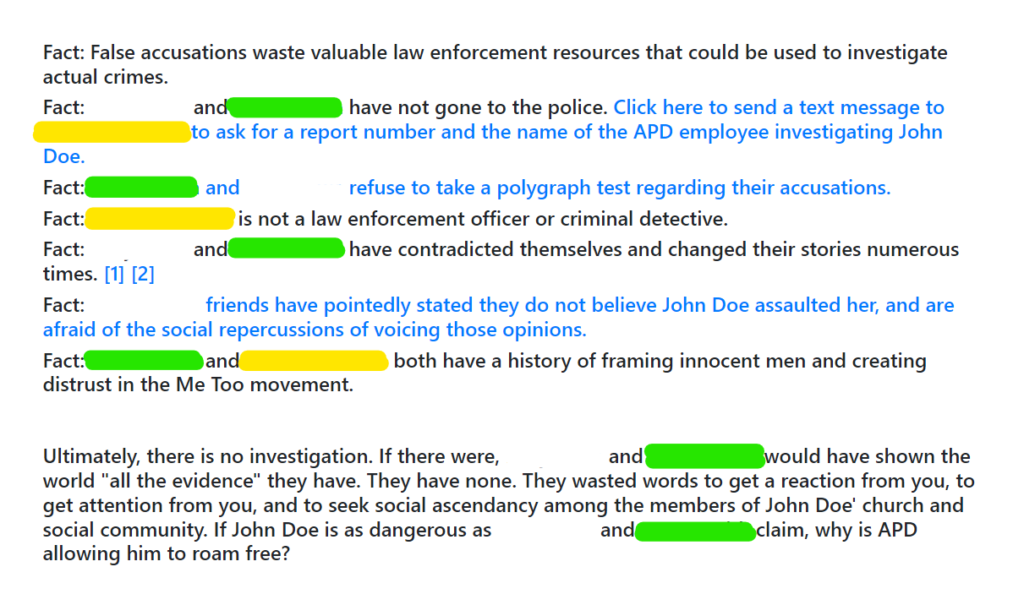 Fact: False accusations waste valuable law enforcement resources that could be used to investigate actual crimes.
Fact: [White] and [Green] have not gone to the police. Click here to send a text message to [Yellow] to ask for a report number and the name of the APD employee investigating John Doe.
Fact: [Green] and [White] refuse to take a polygraph test regarding their accusations.
Fact: [Yellow] is not a law enforcement officer or criminal detective.
Fact: [White] and [Green] have contradicted themselves and changed their stories numerous times. [1] [2]
Fact: [White]'s friends have pointedly stated they do not believe John Doe assaulted her, and are afraid of the social repercussions of voicing those opinions.
Fact: [Green] and [Yellow] both have a history of framing innocent men and creating distrust in the Me Too movement.


Ultimately, there is no investigation. If there were, [White] and [Green] would have shown the world "all the evidence" they have. They have none. They wasted words to get a reaction from you, to get attention from you, and to seek social ascendancy among the members of John Doe' church and social community. If John Doe is as dangerous as [White] and [Green] claim, why is APD allowing him to roam free?