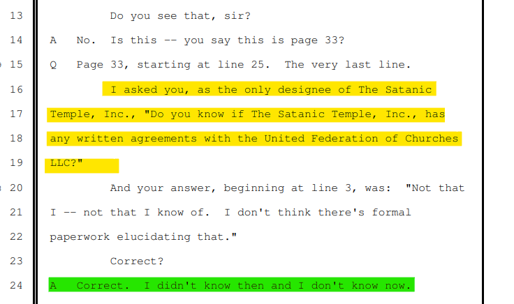 Do you see that, sir?
A No. Is this -- you say this is page 33?
Q Page 33, starting at line 25. The very last line.
I asked you, as the only designee of The Satanic
Temple, Inc., "Do you know if The Satanic Temple, Inc., has
any written agreements with the United Federation of Churches
LLC?"
And your answer, beginning at line 3, was: "Not that
I -- not that I know of. I don't think there's formal
paperwork elucidating that."
Correct?
A Correct. I didn't know then and I don't know now