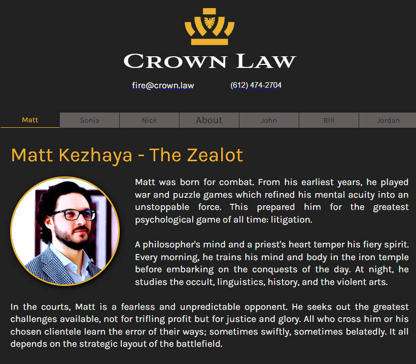 Matt Kezhaya - The Zealot
Profile Picture
Matt was born for combat. From his earliest years, he played war and puzzle games which refined his mental acuity into an unstoppable force. This prepared him for the greatest psychological game of all time: litigation.

A philosopher's mind and a priest's heart temper his fiery spirit. Every morning, he trains his mind and body in the iron temple before embarking on the conquests of the day. At night, he studies the occult, linguistics, history, and the violent arts.

In the courts, Matt is a fearless and unpredictable opponent. He seeks out the greatest challenges available, not for trifling profit but for justice and glory. All who cross him or his chosen clientele learn the error of their ways; sometimes swiftly, sometimes belatedly. It all depends on the strategic layout of the battlefield.