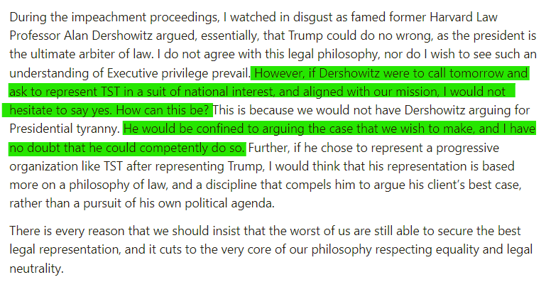 During the impeachment proceedings, I watched in disgust as famed former Harvard Law Professor Alan Dershowitz argued, essentially, that Trump could do no wrong, as the president is the ultimate arbiter of law. I do not agree with this legal philosophy, nor do I wish to see such an understanding of Executive privilege prevail. However, if Dershowitz were to call tomorrow and ask to represent TST in a suit of national interest, and aligned with our mission, I would not hesitate to say yes. How can this be? This is because we would not have Dershowitz arguing for Presidential tyranny. He would be confined to arguing the case that we wish to make, and I have no doubt that he could competently do so. Further, if he chose to represent a progressive organization like TST after representing Trump, I would think that his representation is based more on a philosophy of law, and a discipline that compels him to argue his client’s best case, rather than a pursuit of his own political agenda.