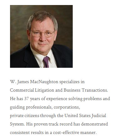 Photo of middle aged white man in dark business suit and glasses. Text: "W. James MacNaughton specializes in Commercial Litigation and Business Transactions. He has 37 years of experience solving problems and guiding professionals, corporations, private citizens through the United States Judicial System. His proven track record has demonstrated consistent results in a cost-effective manner.