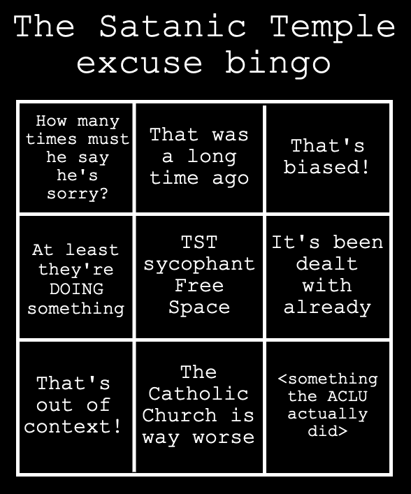 The Satanic Temple excuse bingo: "How many times must he say he's sorry?", "That was a long time ago", "That's biased!", "At least they're DOING something", [TST sycophant free space], "It's been dealt with already", "That's out of context!", "The Catholic Church is way worse", <something the ACLU actually did>