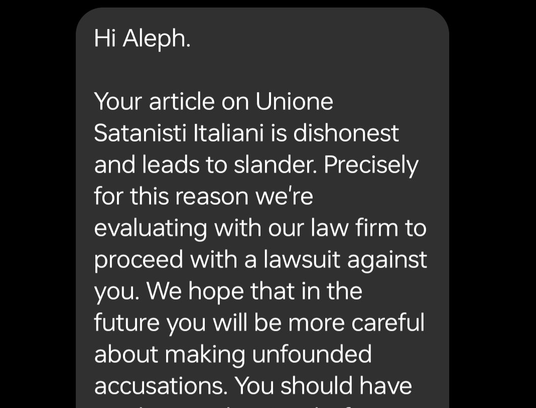 Hi Aleph. Your article on Unione Satanisti Italiani is dishonest and leads to slander. Precisely for this reason we’re evaluating with our law firm to proceed with a lawsuit against you. We hope that in the future you will be more careful about making unfounded accusations. You should have read more about us before writing such slanders. We are open to discussion but we do not like those who try to cleverly reinterpret our contents with malice.