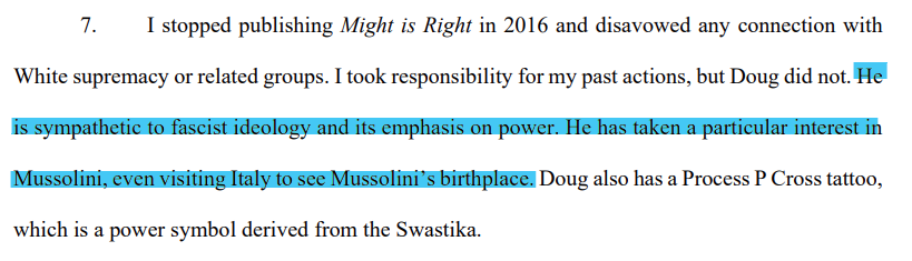 7. I stopped publishing Might is Right in 2016 and disavowed any connection with White supremacy or related groups. I took responsibility for my past actions, but Doug did not. He is sympathetic to fascist ideology and its emphasis on power. He has taken a particular interest in Mussolini, even visiting Italy to see Mussolini’s birthplace. Doug also has a Process P Cross tattoo, which is a power symbol derived from the Swastika