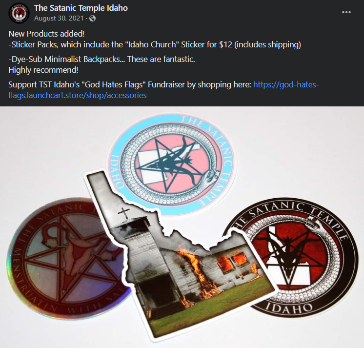 The Satanic Temple Idaho August 30, 2021
New Products added!
-Sticker Packs, which include the "Idaho Church" Sticker for $12 (includes shipping)
-Dye-Sub Minimalist Backpacks... These are fantastic.
Highly recommend!
Support TST Idaho's "God Hates Flags" Fundraiser by shopping here: https://god-hates-flags.launchcart.store/shop/accessories  <Sticker pack, The Satanic Temple  Idaho. Two are TST Idaho logo, third is a a uterus over an inverted pentagram, but the last is a burning church in the shape of Idaho>