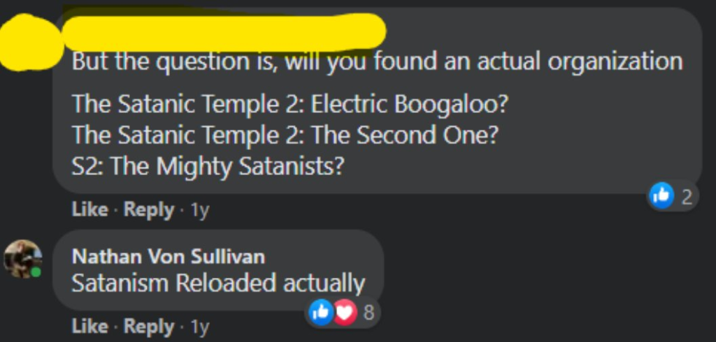[redacted name] But the question is, will you found an actual organization The Satanic Temple 2: Electric Boogaloo? The Satanic Temple 2: The Second one? S2: The Mighty Satanists? Nathan Von Sullivan: Satanism Reloaded actually