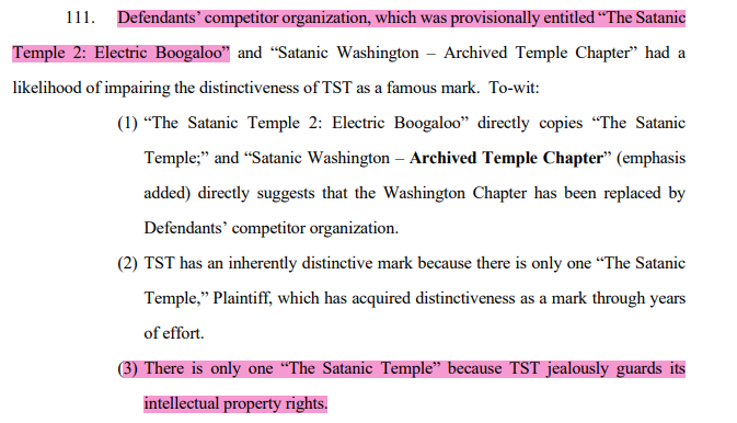 111. Defendants’ competitor organization, which was provisionally entitled “The Satanic Temple 2: Electric Boogaloo” and “Satanic Washington – Archived Temple Chapter” had a likelihood of impairing the distinctiveness of TST as a famous mark. To-wit: (1) “The Satanic Temple 2: Electric Boogaloo” directly copies “The Satanic Temple;” and “Satanic Washington – Archived Temple Chapter” (emphasis added) directly suggests that the Washington Chapter has been replaced by Defendants’ competitor organization. (2) TST has an inherently distinctive mark because there is only one “The Satanic Temple,” Plaintiff, which has acquired distinctiveness as a mark through years of effort. (3) There is only one “The Satanic Temple” because TST jealously guards its intellectual property rights