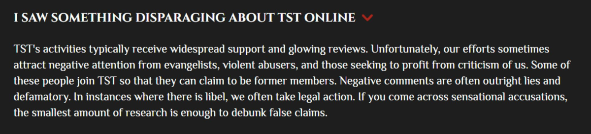 From The Satanic Temple’s website’s FAQ section: “I saw something disparaging about TST online” TST's activities typically receive widespread support and glowing reviews. Unfortunately, our efforts sometimes attract negative attention from evangelists, violent abusers, and those seeking to profit from criticism of us. Some of these people join TST so that they can claim to be former members. Negative comments are often outright lies and defamatory. In instances where there is libel, we often take legal action. If you come across sensational accusations, the smallest amount of research is enough to debunk false claims.
