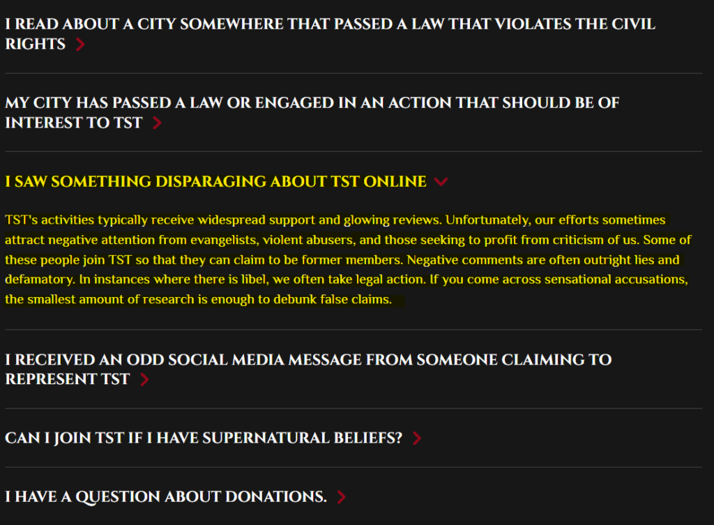 I SAW SOMETHING DISPARAGING ABOUT TST ONLINE 
TST's activities typically receive widespread support and glowing reviews. Unfortunately, our efforts sometimes attract negative attention from evangelists, violent abusers, and those seeking to profit from criticism of us. Some of these people join TST so that they can claim to be former members. Negative comments are often outright lies and defamatory. In instances where there is libel, we often take legal action. If you come across sensational accusations, the smallest amount of research is enough to debunk false claims.