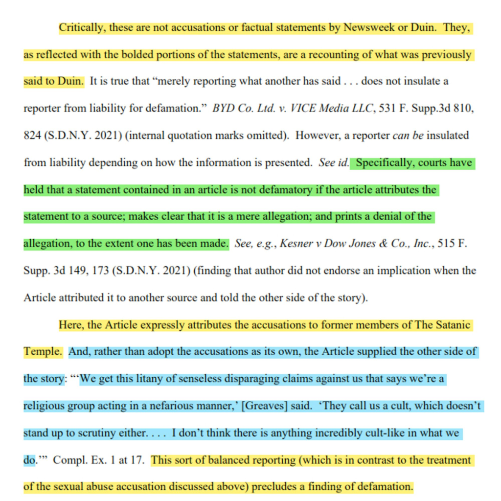 Critically, these are not accusations or factual statements by Newsweek or Duin. They, as reflected with the bolded portions of the statements, are a recounting of what was previously said to Duin… an article is not defamatory if the article attributes the statement to a source; makes clear that it is a mere allegation; and prints a denial of the allegation...

Here, the Article expressly attributes the accusations to former members of The Satanic Temple. And, rather than adopt the accusations as its own, the Article supplied the other side of the story: “‘We get this litany of senseless disparaging claims against us that says we’re a religious group acting in a nefarious manner,’ [Greaves] said. ‘They call us a cult, which doesn’t stand up to scrutiny either… I don’t think there is anything incredibly cult-like in what we do.’” This sort of balanced reporting (which is in contrast to the treatment of the sexual abuse accusation discussed above) precludes a finding of defamation.