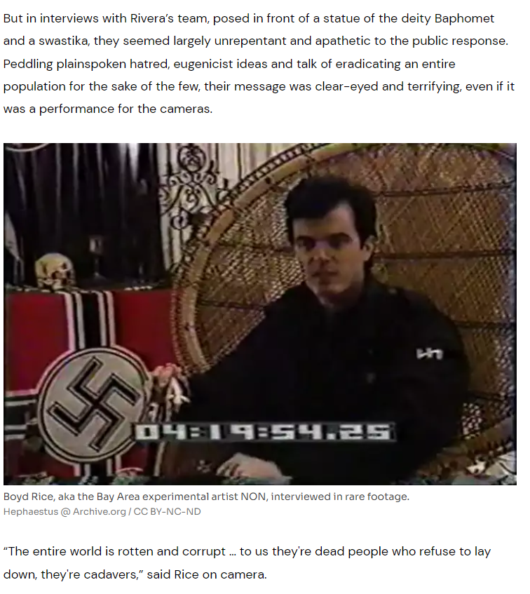 But in interviews with Rivera’s team, posed in front of a statue of the deity Baphomet and a swastika, they seemed largely unrepentant and apathetic to the public response. Peddling plainspoken hatred, eugenicist ideas and talk of eradicating an entire population for the sake of the few, their message was clear-eyed and terrifying, even if it was a performance for the cameras.

Boyd Rice, aka the Bay Area experimental artist NON, interviewed in rare footage.
Boyd Rice, aka the Bay Area experimental artist NON, interviewed in rare footage.

Hephaestus @ Archive.org / CC BY-NC-ND
“The entire world is rotten and corrupt … to us they're dead people who refuse to lay down, they're cadavers,” said Rice on camera.