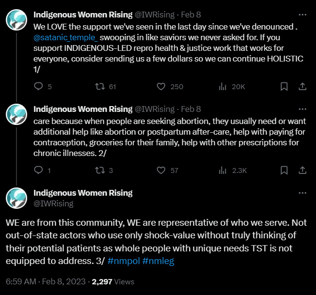 Indigenous Women Rising @IWRising · Feb 8 We LOVE the support we've seen in the last day since we've denounced @satanic_temple_ swooping in like saviors we never asked for. If you support INDIGENOUS-LED repro health & justice work that works for everyone, consider sending us a few dollars so we can continue HOLISTIC care because when people are seeking abortion, they usually need or want additional help like abortion or postpartum after-care, help with paying for contraception, groceries for their family, help with other prescriptions for chronic illnesses. WE are from this community, WE are representative of who we serve. Not out-of-state actors who use only shock-value without truly thinking of their potential patients as whole people with unique needs TST is not equipped to address.