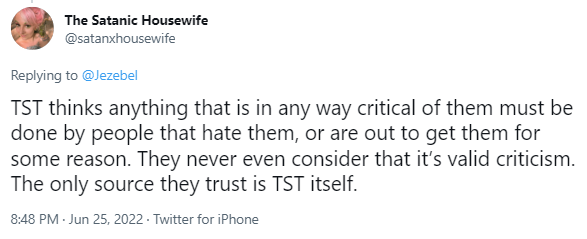 
The Satanic Housewife
@satanxhousewife
Replying to 
@Jezebel
TST thinks anything that is in any way critical of them must be done by people that hate them, or are out to get them for some reason. They never even consider that it’s valid criticism. The only source they trust is TST itself.