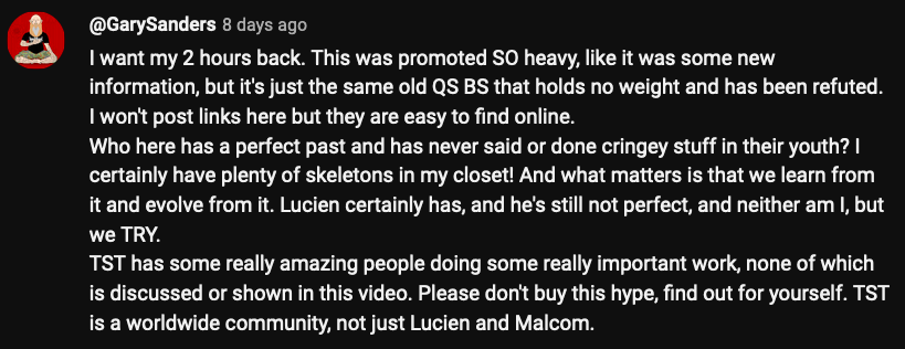 @GarySanders I want my 2 hours back. This was promoted SO heavy, like it was some new information, but it's just the same old QS BS that holds no weight and has been refuted. I won't post links here but they are easy to find online. Who here has a perfect past and has never said or done cringey stuff in their youth? I certainly have plenty of skeletons in my closet! And what matters is that we learn from it and evolve from it. Lucien certainly has, and he's still not perfect, and neither am I, but we TRY. TST has some really amazing people doing some really important work, none of which is discussed or shown in this video. Please don't buy this hype, find out for yourself. TST is a worldwide community, not just Lucien and Malcom.
