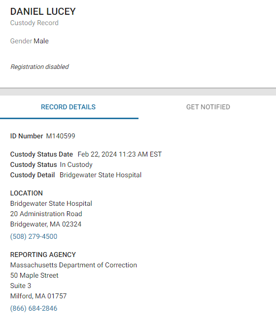 DANIEL LUCEY
Custody Record
GenderMale
Registration disabled
RECORD DETAILS
GET NOTIFIED
ID NumberM140599
Custody Status Date Feb 22, 2024 11:23 AM EST
Custody StatusIn Custody
Custody Detail Bridgewater State Hospital
LOCATION
Bridgewater State Hospital
20 Administration Road
Bridgewater, MA 02324
(508) 279-4500
REPORTING AGENCY
Massachusetts Department of Correction
50 Maple Street
Suite 3
Milford, MA 01757
(866) 684-2846