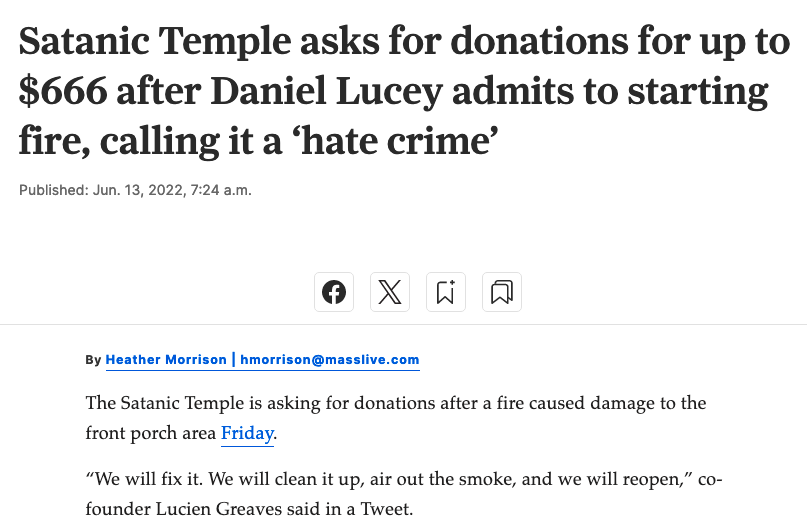 Satanic Temple asks for donations for up to $666 after Daniel Lucey admits to starting fire, calling it a ‘hate crime’

    Published: Jun. 13, 2022, 7:24 a.m.

By

    Heather Morrison | hmorrison@masslive.com

The Satanic Temple is asking for donations after a fire caused damage to the front porch area Friday.

“We will fix it. We will clean it up, air out the smoke, and we will reopen,” co-founder Lucien Greaves said in a Tweet.