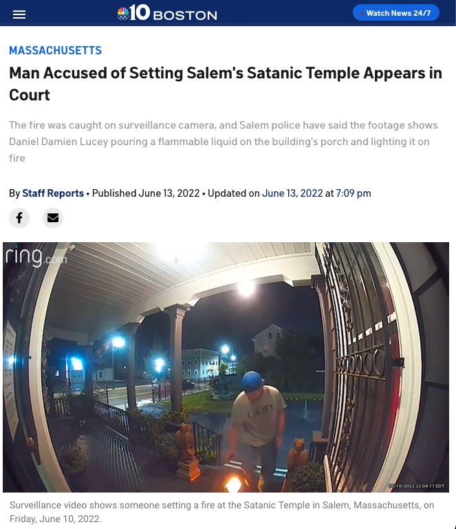 
Massachusetts	
Man Accused of Setting Salem's Satanic Temple Appears in Court
The fire was caught on surveillance camera, and Salem police have said the footage shows Daniel Damien Lucey pouring a flammable liquid on the building's porch and lighting it on fire 