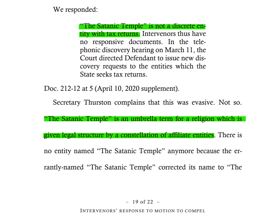 We responded:
“The Satanic Temple” is not a discrete entity with tax returns. Intervenors thus have
no responsive documents. In the telephonic discovery hearing on March 11, the
Court directed Defendant to issue new discovery requests to the entities which the
State seeks tax returns.
Doc. 212-12 at 5 (April 10, 2020 supplement).

Secretary Thurston complains that this was evasive. Not so.

“The Satanic Temple” is an umbrella term for a religion which is given legal structure by a constellation of affiliate entities. There is no entity named “The Satanic Temple” anymore because the errantly named “The Satanic Temple” corrected its name to “The Satanic Temple, Inc.” 