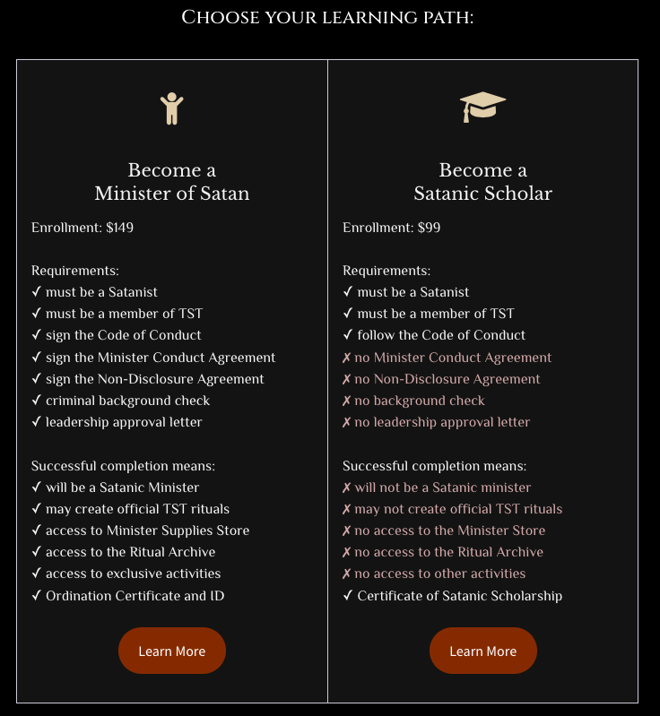 Become a Minister of Satan

Enrollment: $149

Requirements:
✓ must be a Satanist
✓ must be a member of TST
✓ sign the Code of Conduct
✓ sign the Minister Conduct Agreement
✓ sign the Non-Disclosure Agreement
✓ criminal background check
✓ leadership approval letter

Successful completion means:
✓ will be a Satanic Minister
✓ may create official TST rituals
✓ access to Minister Supplies Store
✓ access to the Ritual Archive
✓ access to exclusive activities
✓ Ordination Certificate and ID

Learn More
Become a
Satanic Scholar

Enrollment: $99

Requirements:
✓ must be a Satanist
✓ must be a member of TST
✓ follow the Code of Conduct
✗ no Minister Conduct Agreement
✗ no Non-Disclosure Agreement
✗ no background check
✗ no leadership approval letter

Successful completion means:
✗ will not be a Satanic minister
✗ may not create official TST rituals
✗ no access to the Minister Store
✗ no access to the Ritual Archive
✗ no access to other activities
✓ Certificate of Satanic Scholarship