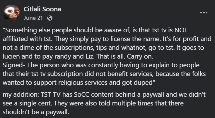 "Something else people should be aware of, is that tst tv is NOT affiliated with tst. They simply pay to license the name. It’s for profit and not a dime of the subscriptions, tips and whatnot, go to tst. It goes to lucien and to pay randy and Liz. That is all. Carry on.

Signed- The person who was constantly having to explain to people that their tst tv subscription did not benefit services, because the folks wanted to support religious services and got duped"

my addition: TST TV has SoCC content behind a paywall and we didn't see a single cent. They were also told multiple times that there shouldn't be a paywall.