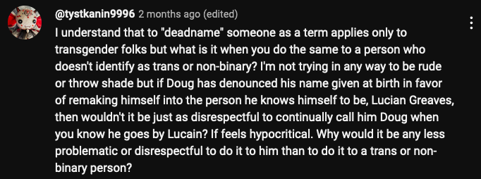 YouTube @tystkanin9996
I understand that to "deadname" someone as a term applies only to transgender folks but what is it when you do the same to a person who doesn't identify as trans or non-binary? I'm not trying in any way to be rude or throw shade but if Doug has denounced his name given at birth in favor of remaking himself into the person he knows himself to be, Lucian Greaves, then wouldn't it be just as disrespectful to continually call him Doug when you know he goes by Lucain? If feels hypocritical. Why would it be any less problematic or disrespectful to do it to him than to do it to a trans or non-binary person? 