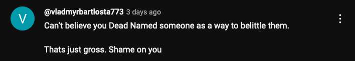 YouTube @vladmyrbartlosta773
Can’t believe you Dead Named someone as a way to belittle them. 

Thats just gross. Shame on you 