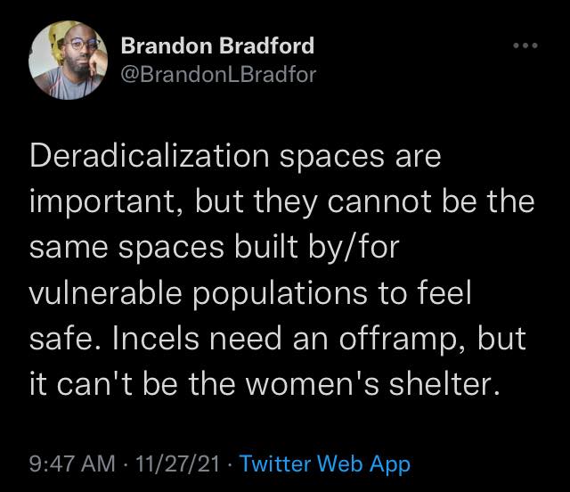 Twitter @BrandonLBradfor Deradicalization spaces are important, but they cannot be the same spaces built by/for vulnerable populations to feel safe. Incels need an offramp, but it can't be the women's shelter.