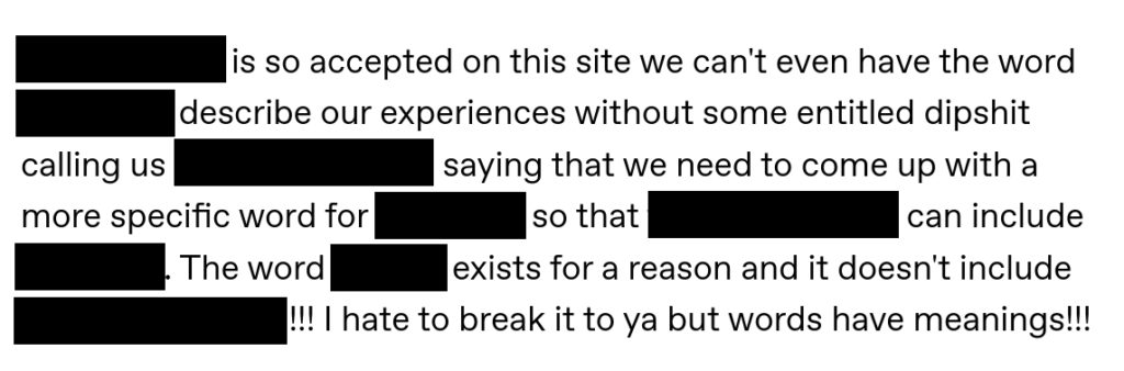 Screenshot of Tumblr post with words in brackets blacked out. [Lesbophobia] is so accepted on this site we can’t even have the word [lesbian] to describe our experiences without some entitled dipshit calling us [exclusionary] and saying that we need to come up with a more specific word for [ourselves] so that [the lesbian label] can include [bisexuals]. The word [lesbian] exists for a reason and it doesn’t include [attraction to men]!!! I hate to break it to ya but words have meanings!!!