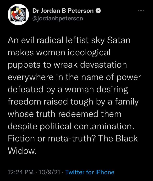 Dr Jordan B Peterson @jordanbpeterson An evil radical leftist sky Satan makes women ideological puppets to wreak devastation everywhere in the name of power defeated by a woman desiring freedom raised tough by a family whose truth redeemed them despite political contamination. Fiction or meta-truth? The Black Widow.